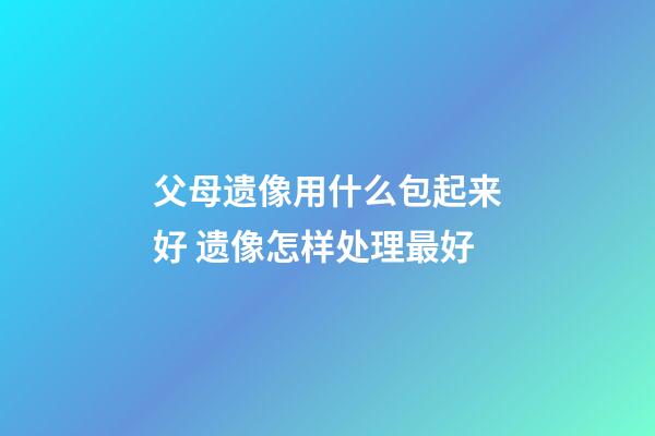 父母遗像用什么包起来好 遗像怎样处理最好